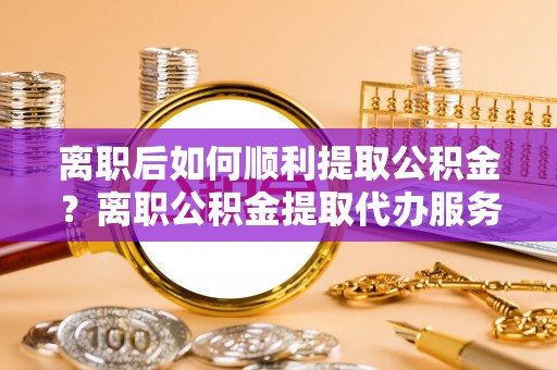 伊通离职后如何顺利提取公积金？离职公积金提取代办服务帮你搞定！