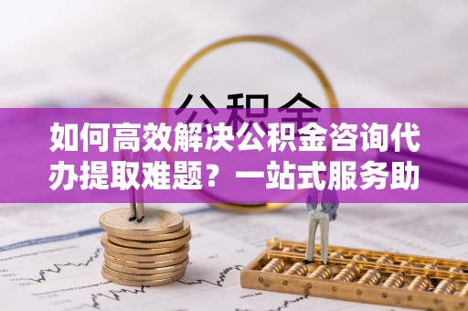 伊通如何高效解决公积金咨询代办提取难题？一站式服务助您轻松搞定