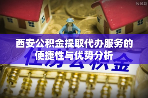 伊通西安公积金提取代办服务的便捷性与优势分析