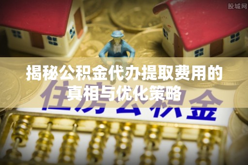 伊通揭秘公积金代办提取费用的真相与优化策略