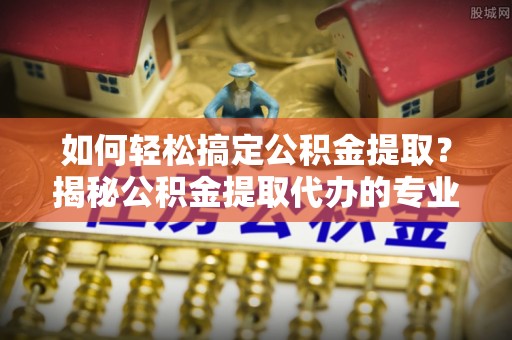 伊通如何轻松搞定公积金提取？揭秘公积金提取代办的专业服务