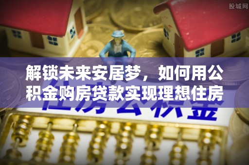 伊通解锁未来安居梦，如何用公积金购房贷款实现理想住房计划