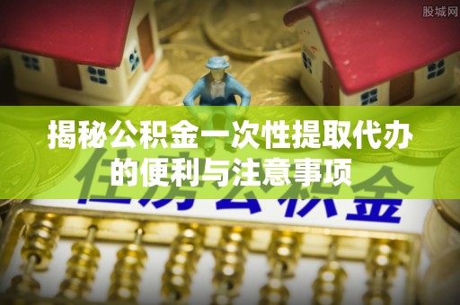 伊通揭秘公积金一次性提取代办的便利与注意事项