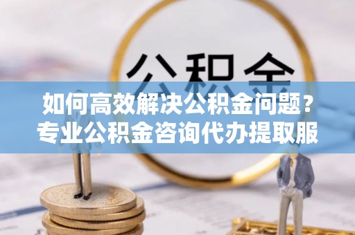 伊通如何高效解决公积金问题？专业公积金咨询代办提取服务来帮你