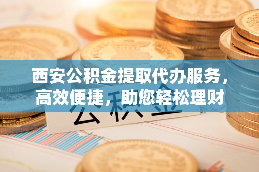 伊通西安公积金提取代办服务，高效便捷，助您轻松理财