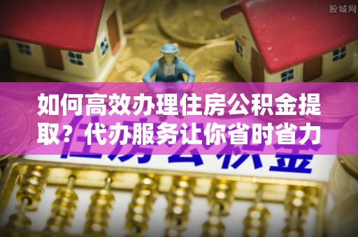伊通如何高效办理住房公积金提取？代办服务让你省时省力